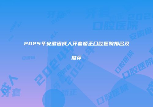 2025年安徽省成人牙套矫正口腔医院排名及推荐