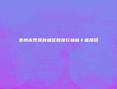 泰州市秃顶种植医院排行榜前十强揭晓