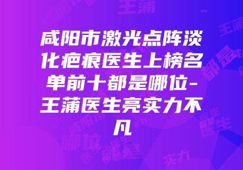 咸阳市激光点阵淡化疤痕医生上榜名单前十都是哪位-王蒲医生亮实力不凡
