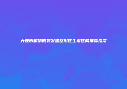 大连市眼睛眼袋发黑整形医生与医院推荐指南