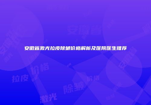 安徽省激光拉皮除皱价格解析及医院医生推荐