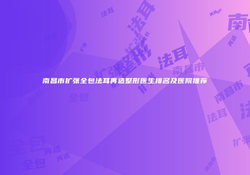 南昌市扩张全包法耳再造整形医生排名及医院推荐