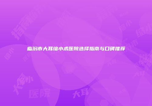 临汾市大耳缩小术医院选择指南与口碑推荐