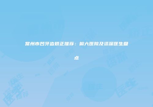 常州市凹牙齿矫正推荐：前六医院及资深医生盘点