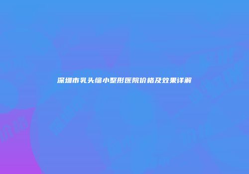 深圳市乳头缩小整形医院价格及效果详解