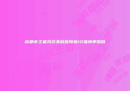 成都市王者风范美肤医院前10强榜单揭晓