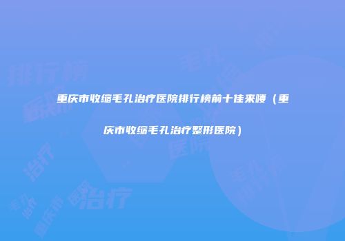 重庆市收缩毛孔治疗医院排行榜前十佳来喽（重庆市收缩毛孔治疗整形医院）