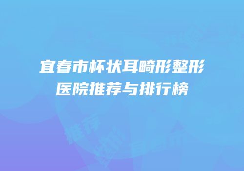 宜春市杯状耳畸形整形医院推荐与排行榜