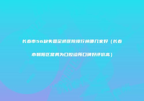 长春市56缺失固定桥医院排行榜哪几家好（长春市朝阳区常勇为口腔诊所口碑好评价高）