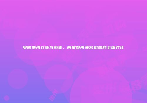 安徽池州立新与尚壹：两家整形美容机构的全面对比