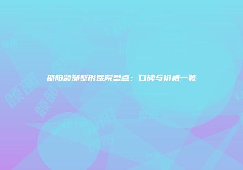 邵阳颌部整形医院盘点：口碑与价格一览