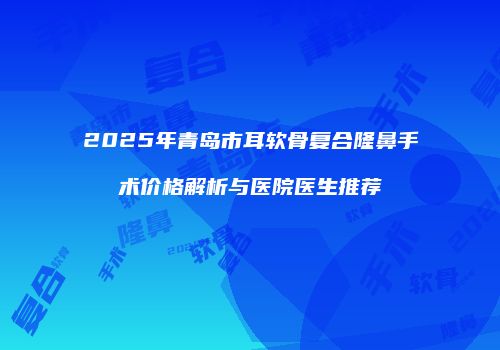 2025年青岛市耳软骨复合隆鼻手术价格解析与医院医生推荐