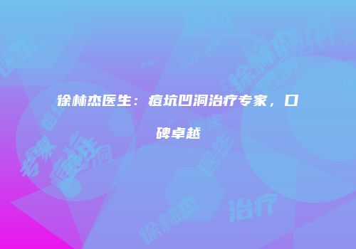 徐林杰医生：痘坑凹洞治疗专家，口碑卓越