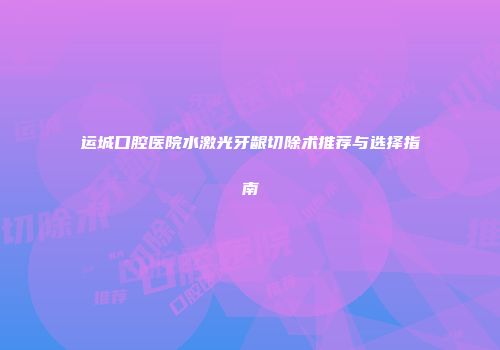 运城口腔医院水激光牙龈切除术推荐与选择指南