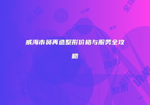 威海市鼻再造整形价格与服务全攻略