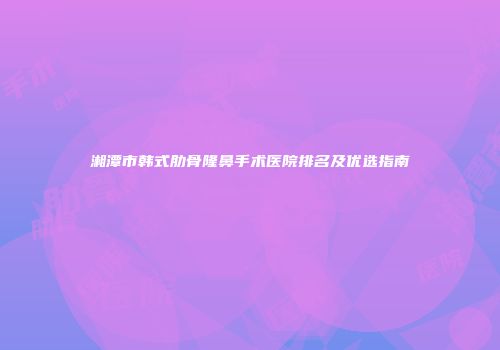 湘潭市韩式肋骨隆鼻手术医院排名及优选指南