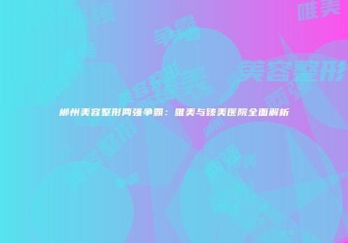 郴州美容整形两强争霸：唯美与臻美医院全面解析
