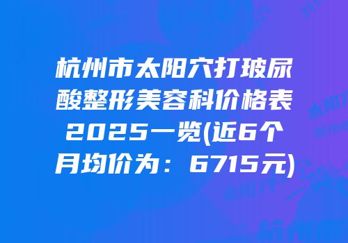 杭州市太阳穴打玻尿酸整形美容科价格表2025一览(近6个月均价为：6715元)