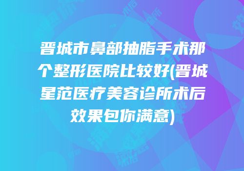 晋城市鼻部抽脂手术那个整形医院比较好(晋城星范医疗美容诊所术后效果包你满意)