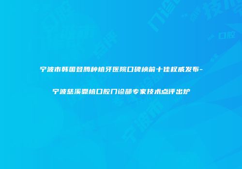 宁波市韩国登腾种植牙医院口碑榜前十佳权威发布-宁波慈溪鼎植口腔门诊部专家技术点评出炉