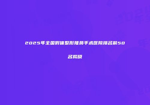 2025年全国假体整形隆鼻手术医院排名前50名揭晓