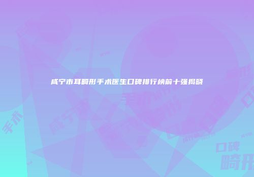 咸宁市耳畸形手术医生口碑排行榜前十强揭晓