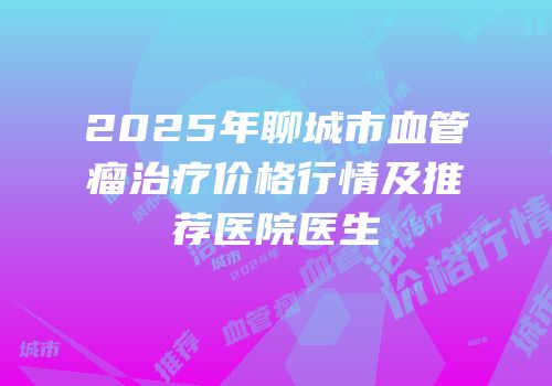 2025年聊城市血管瘤治疗价格行情及推荐医院医生
