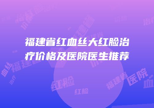 福建省红血丝大红脸治疗价格及医院医生推荐
