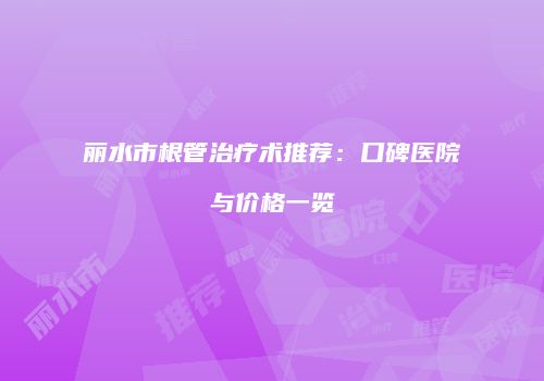 丽水市根管治疗术推荐：口碑医院与价格一览