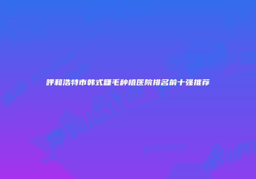 呼和浩特市韩式睫毛种植医院排名前十强推荐