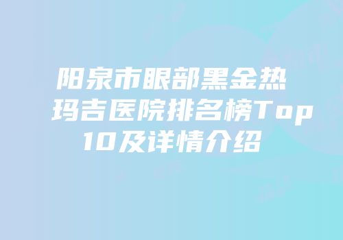 阳泉市眼部黑金热玛吉医院排名榜Top10及详情介绍