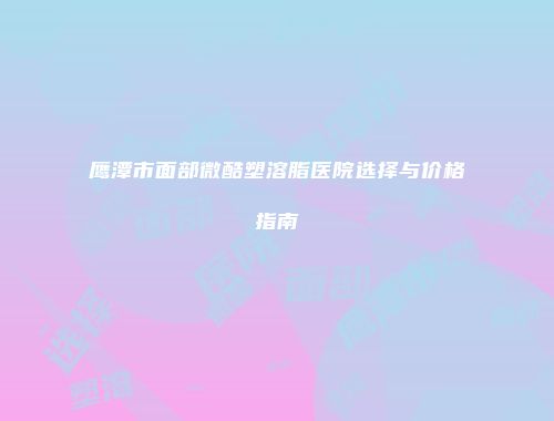 鹰潭市面部微酷塑溶脂医院选择与价格指南