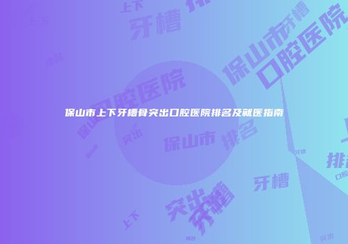 保山市上下牙槽骨突出口腔医院排名及就医指南