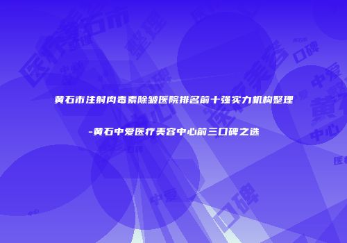 黄石市注射肉毒素除皱医院排名前十强实力机构整理-黄石中爱医疗美容中心前三口碑之选