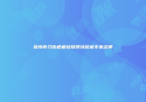 抚州市刀伤疤痕祛除领域权威专家名单