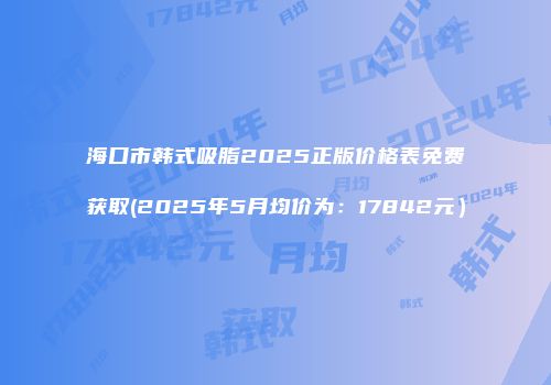 海口市韩式吸脂2025正版价格表免费获取(2025年5月均价为：17842元）