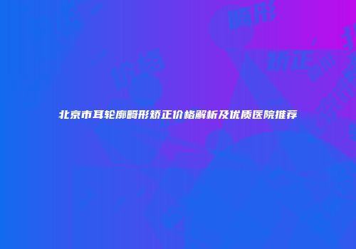 北京市耳轮廓畸形矫正价格解析及优质医院推荐