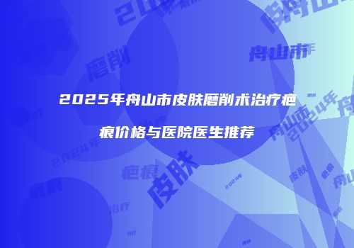 2025年舟山市皮肤磨削术治疗疤痕价格与医院医生推荐