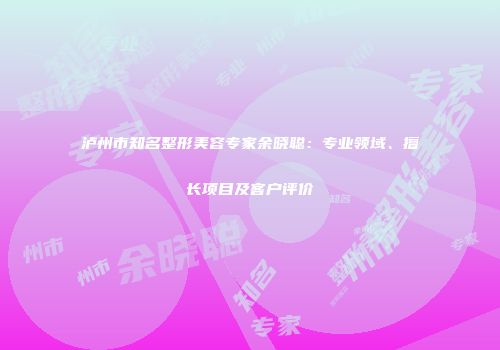 泸州市知名整形美容专家余晓聪：专业领域、擅长项目及客户评价