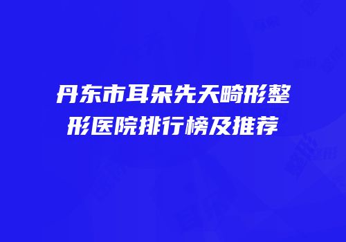 丹东市耳朵先天畸形整形医院排行榜及推荐