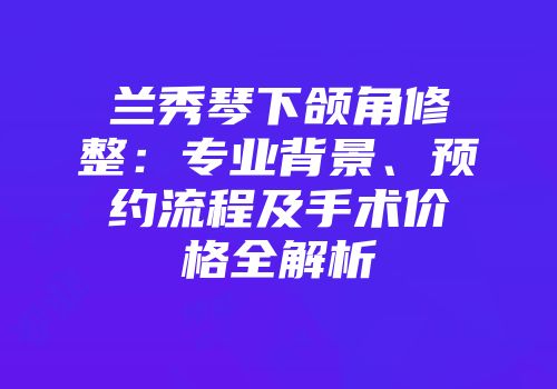 兰秀琴下颌角修整：专业背景、预约流程及手术价格全解析
