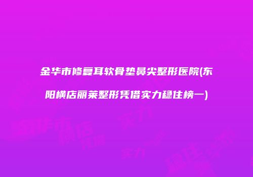 金华市修复耳软骨垫鼻尖整形医院(东阳横店丽莱整形凭借实力稳住榜一)