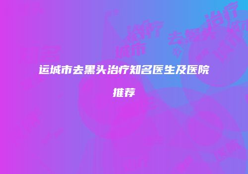 运城市去黑头治疗知名医生及医院推荐
