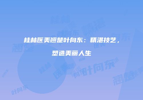 桂林医美翘楚叶向东：精湛技艺，塑造美丽人生