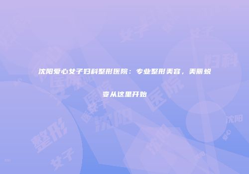 沈阳爱心女子妇科整形医院：专业整形美容，美丽蜕变从这里开始