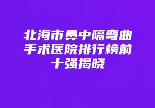 北海市鼻中隔弯曲手术医院排行榜前十强揭晓
