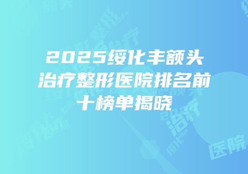 2025绥化丰额头治疗整形医院排名前十榜单揭晓