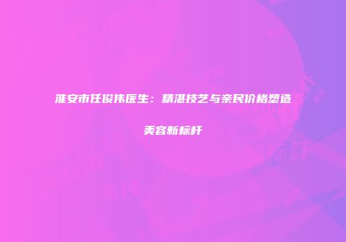 淮安市任俊伟医生：精湛技艺与亲民价格塑造美容新标杆