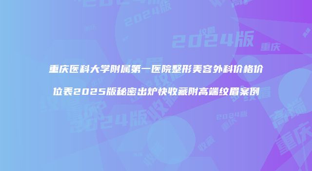 重庆医科大学附属第一医院整形美容外科价格价位表2025版秘密出炉快收藏附高端纹眉案例