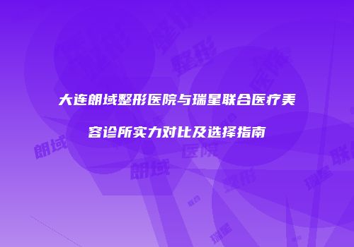 大连朗域整形医院与瑞星联合医疗美容诊所实力对比及选择指南